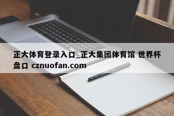 正大体育登录入口_正大集团体育馆 世界杯盘口 cznuofan.com