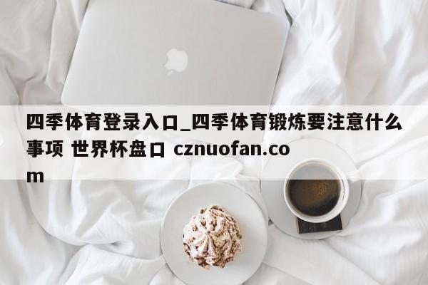 四季体育登录入口_四季体育锻炼要注意什么事项 世界杯盘口 cznuofan.com