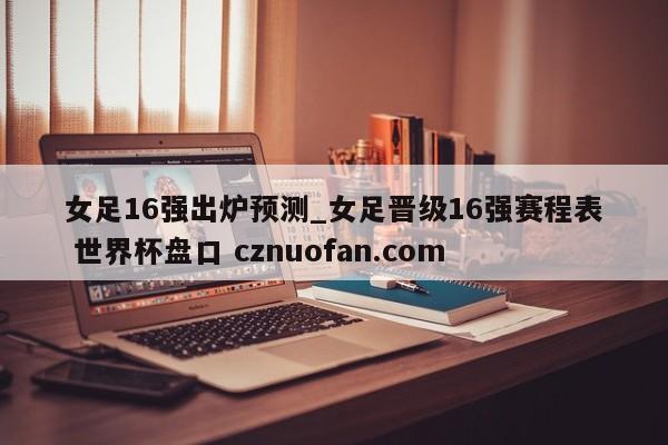 女足16强出炉预测_女足晋级16强赛程表 世界杯盘口 cznuofan.com
