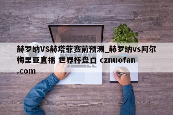 赫罗纳VS赫塔菲赛前预测_赫罗纳vs阿尔梅里亚直播 世界杯盘口 cznuofan.com