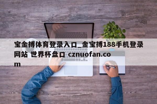 宝金搏体育登录入口_金宝搏188手机登录网站 世界杯盘口 cznuofan.com