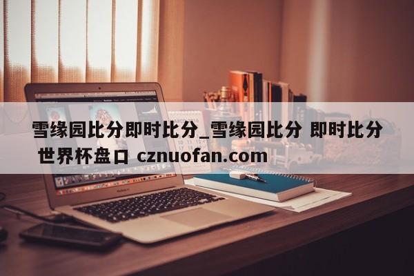 雪缘园比分即时比分_雪缘园比分 即时比分 世界杯盘口 cznuofan.com
