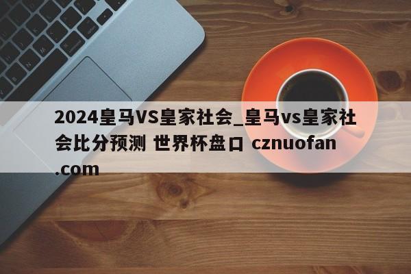 2024皇马VS皇家社会_皇马vs皇家社会比分预测 世界杯盘口 cznuofan.com