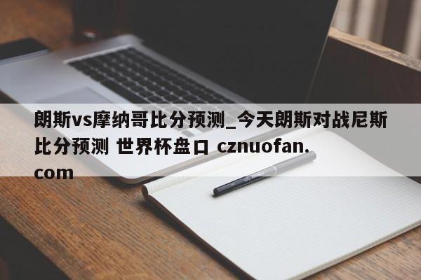 朗斯vs摩纳哥比分预测_今天朗斯对战尼斯比分预测 世界杯盘口 cznuofan.com