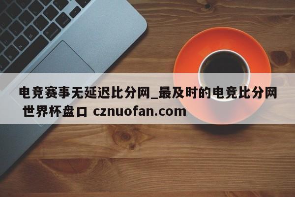 电竞赛事无延迟比分网_最及时的电竞比分网 世界杯盘口 cznuofan.com