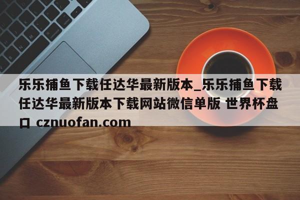乐乐捕鱼下载任达华最新版本_乐乐捕鱼下载任达华最新版本下载网站微信单版 世界杯盘口 cznuofan.com
