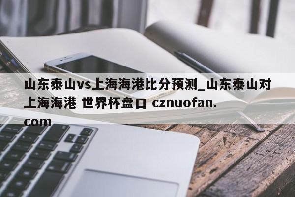 山东泰山vs上海海港比分预测_山东泰山对上海海港 世界杯盘口 cznuofan.com