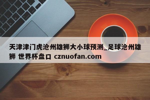 天津津门虎沧州雄狮大小球预测_足球沧州雄狮 世界杯盘口 cznuofan.com
