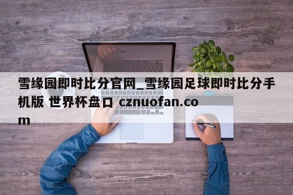 雪缘园即时比分官网_雪缘园足球即时比分手机版 世界杯盘口 cznuofan.com