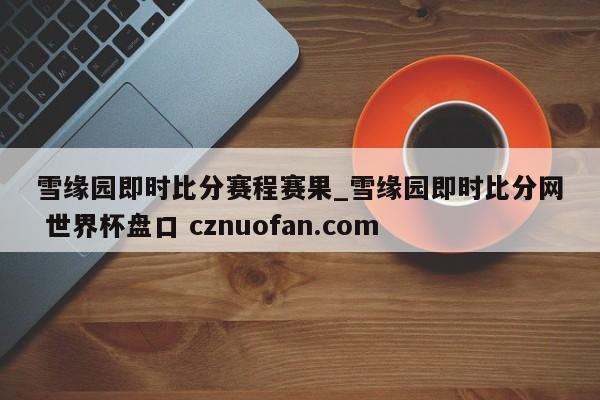 雪缘园即时比分赛程赛果_雪缘园即时比分网 世界杯盘口 cznuofan.com