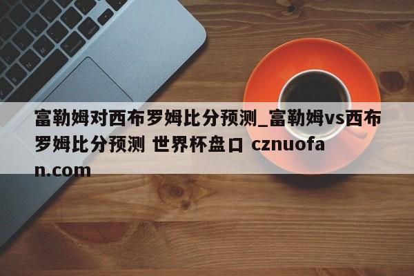 富勒姆对西布罗姆比分预测_富勒姆vs西布罗姆比分预测 世界杯盘口 cznuofan.com