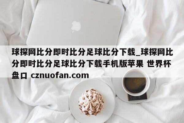 球探网比分即时比分足球比分下载_球探网比分即时比分足球比分下载手机版苹果 世界杯盘口 cznuofan.com