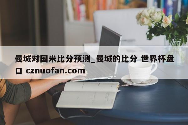 曼城对国米比分预测_曼城的比分 世界杯盘口 cznuofan.com