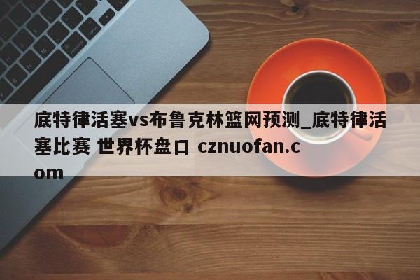 底特律活塞vs布鲁克林篮网预测_底特律活塞比赛 世界杯盘口 cznuofan.com