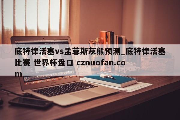 底特律活塞vs孟菲斯灰熊预测_底特律活塞比赛 世界杯盘口 cznuofan.com