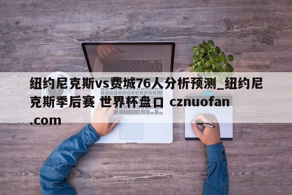 纽约尼克斯vs费城76人分析预测_纽约尼克斯季后赛 世界杯盘口 cznuofan.com