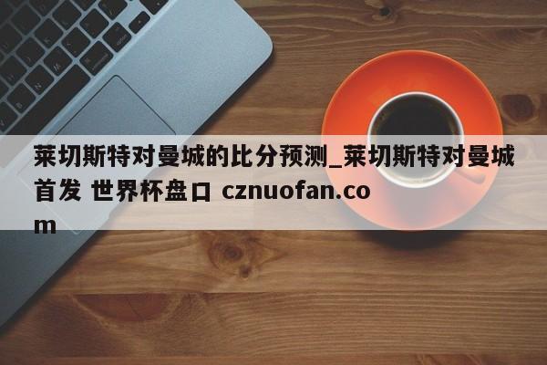 莱切斯特对曼城的比分预测_莱切斯特对曼城首发 世界杯盘口 cznuofan.com