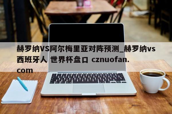 赫罗纳VS阿尔梅里亚对阵预测_赫罗纳vs西班牙人 世界杯盘口 cznuofan.com
