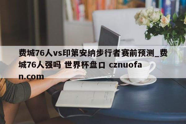 费城76人vs印第安纳步行者赛前预测_费城76人强吗 世界杯盘口 cznuofan.com