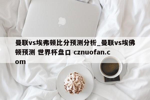 曼联vs埃弗顿比分预测分析_曼联vs埃佛顿预测 世界杯盘口 cznuofan.com