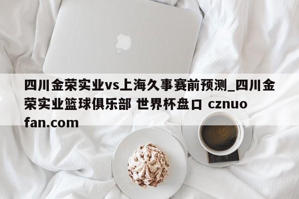 四川金荣实业vs上海久事赛前预测_四川金荣实业篮球俱乐部 世界杯盘口 cznuofan.com