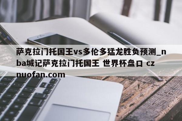 萨克拉门托国王vs多伦多猛龙胜负预测_nba城记萨克拉门托国王 世界杯盘口 cznuofan.com