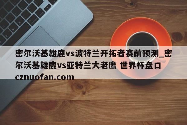 密尔沃基雄鹿vs波特兰开拓者赛前预测_密尔沃基雄鹿vs亚特兰大老鹰 世界杯盘口 cznuofan.com