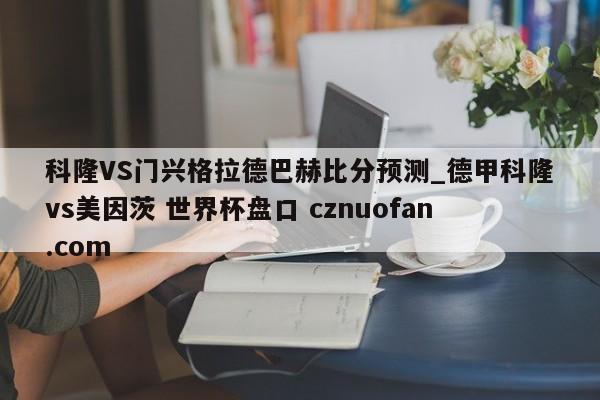 科隆VS门兴格拉德巴赫比分预测_德甲科隆vs美因茨 世界杯盘口 cznuofan.com