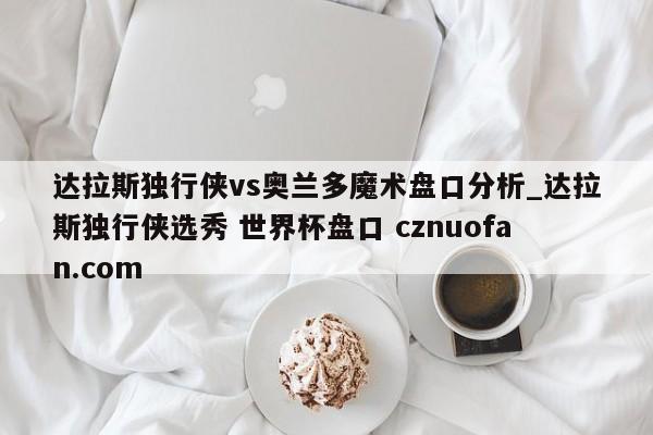 达拉斯独行侠vs奥兰多魔术盘口分析_达拉斯独行侠选秀 世界杯盘口 cznuofan.com