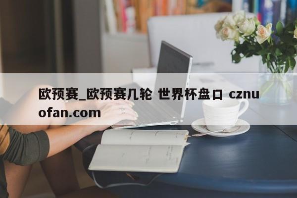 欧预赛_欧预赛几轮 世界杯盘口 cznuofan.com