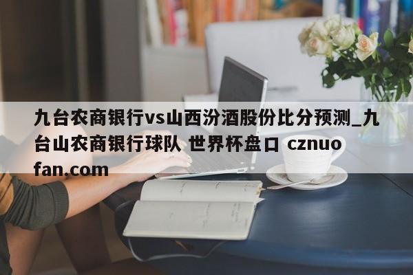 九台农商银行vs山西汾酒股份比分预测_九台山农商银行球队 世界杯盘口 cznuofan.com