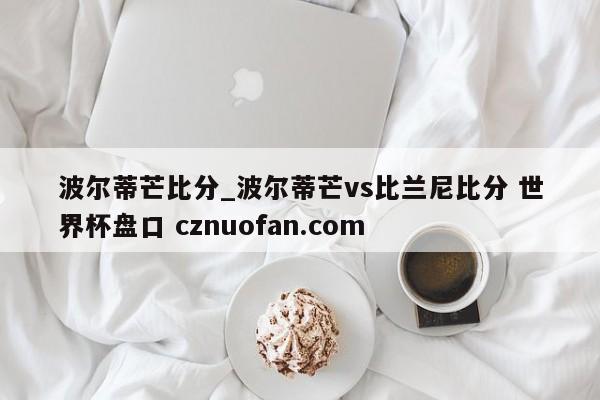 波尔蒂芒比分_波尔蒂芒vs比兰尼比分 世界杯盘口 cznuofan.com