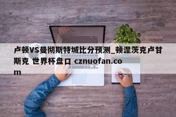 卢顿VS曼彻斯特城比分预测_顿涅茨克卢甘斯克 世界杯盘口 cznuofan.com