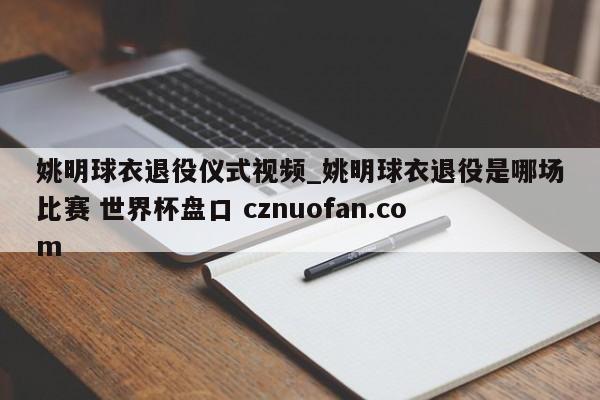 姚明球衣退役仪式视频_姚明球衣退役是哪场比赛 世界杯盘口 cznuofan.com