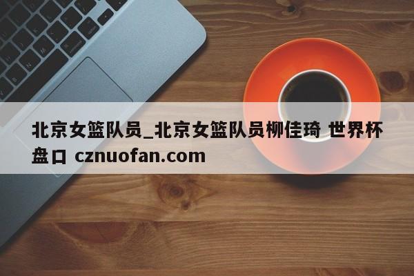北京女篮队员_北京女篮队员柳佳琦 世界杯盘口 cznuofan.com