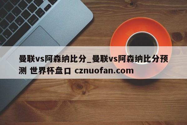 曼联vs阿森纳比分_曼联vs阿森纳比分预测 世界杯盘口 cznuofan.com
