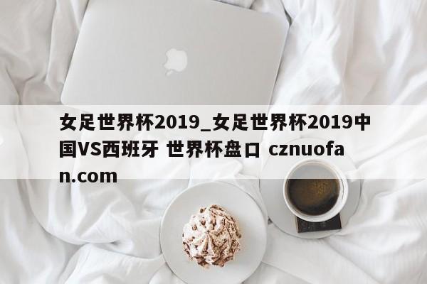 女足世界杯2019_女足世界杯2019中国VS西班牙 世界杯盘口 cznuofan.com