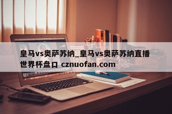 皇马vs奥萨苏纳_皇马vs奥萨苏纳直播 世界杯盘口 cznuofan.com