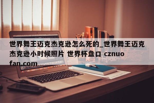 世界舞王迈克杰克逊怎么死的_世界舞王迈克杰克逊小时候照片 世界杯盘口 cznuofan.com