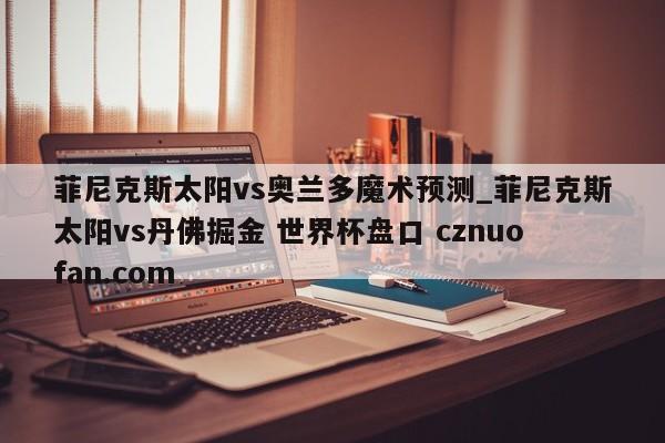 菲尼克斯太阳vs奥兰多魔术预测_菲尼克斯太阳vs丹佛掘金 世界杯盘口 cznuofan.com