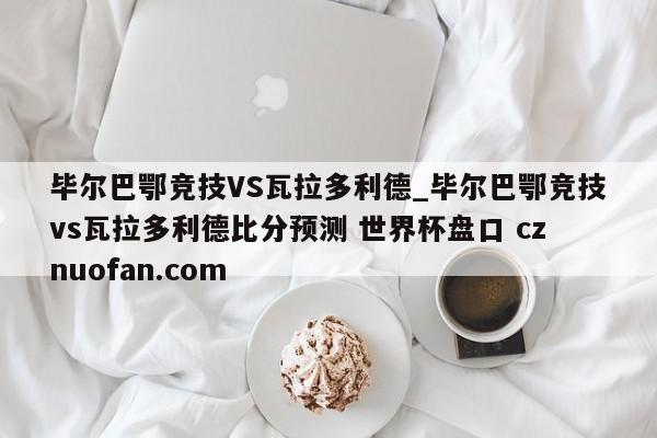 毕尔巴鄂竞技VS瓦拉多利德_毕尔巴鄂竞技vs瓦拉多利德比分预测 世界杯盘口 cznuofan.com