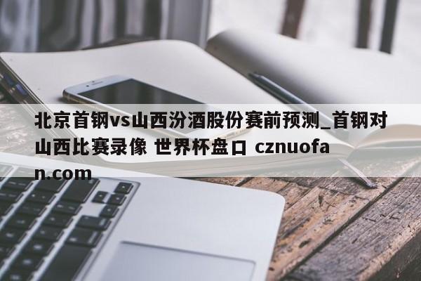 北京首钢vs山西汾酒股份赛前预测_首钢对山西比赛录像 世界杯盘口 cznuofan.com