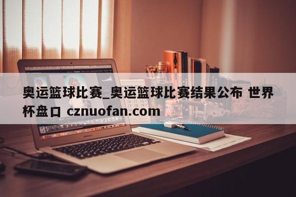 奥运篮球比赛_奥运篮球比赛结果公布 世界杯盘口 cznuofan.com