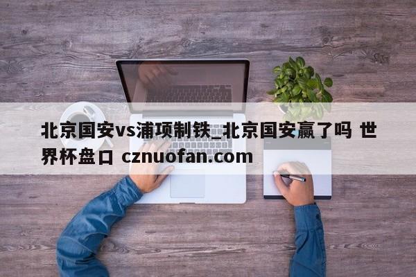 北京国安vs浦项制铁_北京国安赢了吗 世界杯盘口 cznuofan.com