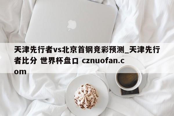 天津先行者vs北京首钢竞彩预测_天津先行者比分 世界杯盘口 cznuofan.com