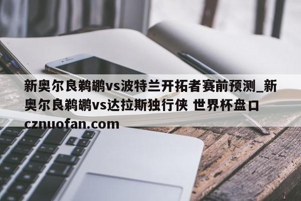 新奥尔良鹈鹕vs波特兰开拓者赛前预测_新奥尔良鹈鹕vs达拉斯独行侠 世界杯盘口 cznuofan.com