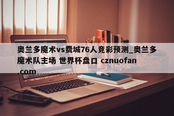 奥兰多魔术vs费城76人竞彩预测_奥兰多魔术队主场 世界杯盘口 cznuofan.com