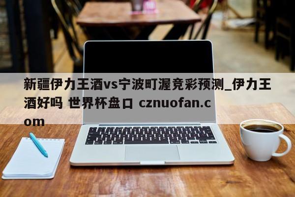 新疆伊力王酒vs宁波町渥竞彩预测_伊力王酒好吗 世界杯盘口 cznuofan.com