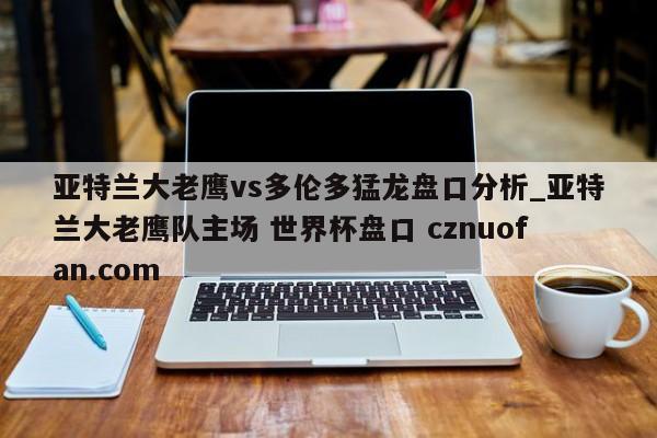 亚特兰大老鹰vs多伦多猛龙盘口分析_亚特兰大老鹰队主场 世界杯盘口 cznuofan.com