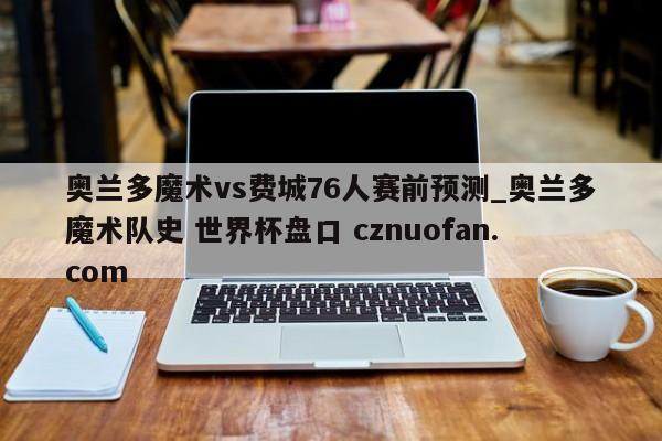 奥兰多魔术vs费城76人赛前预测_奥兰多魔术队史 世界杯盘口 cznuofan.com
